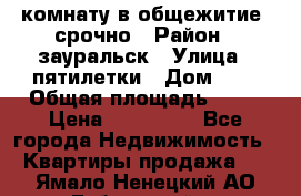 комнату в общежитие  срочно › Район ­ зауральск › Улица ­ пятилетки › Дом ­ 7 › Общая площадь ­ 12 › Цена ­ 200 000 - Все города Недвижимость » Квартиры продажа   . Ямало-Ненецкий АО,Губкинский г.